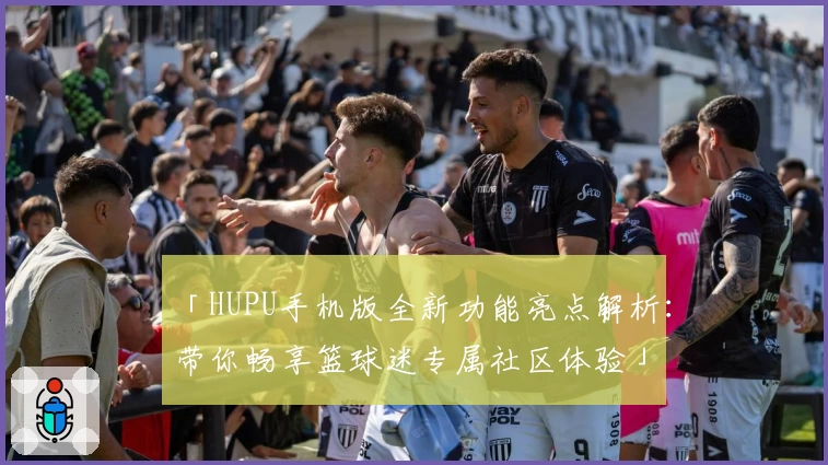 「HUPU手机版全新功能亮点解析：带你畅享篮球迷专属社区体验」