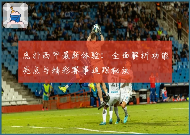 虎扑西甲最新体验：全面解析功能亮点与精彩赛事追踪秘诀