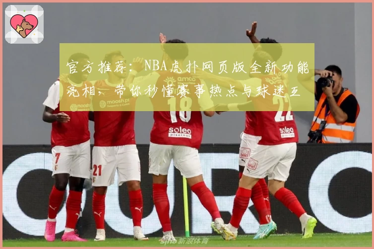 官方推荐：NBA虎扑网页版全新功能亮相，带你秒懂赛事热点与球迷互动秘诀