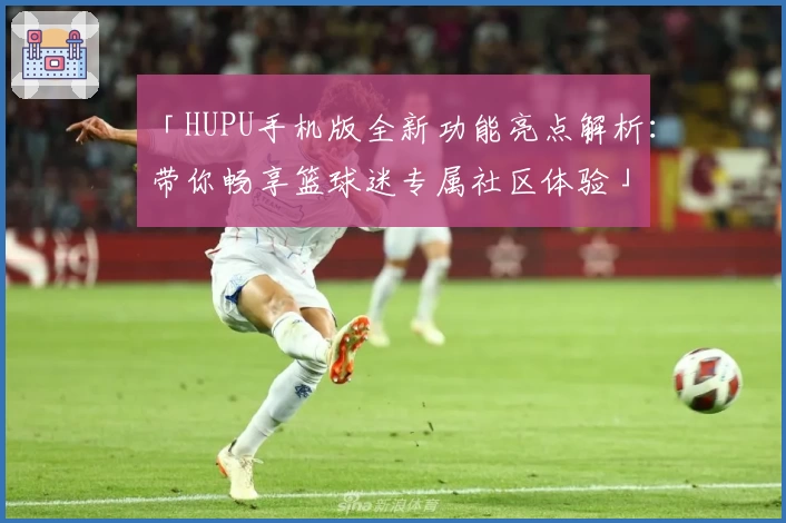 「HUPU手机版全新功能亮点解析：带你畅享篮球迷专属社区体验」
