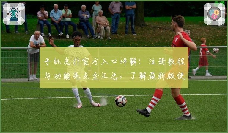 手机虎扑官方入口详解：注册教程与功能亮点全汇总，了解最新版使用体验