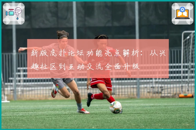 新版虎扑论坛功能亮点解析：从兴趣社区到互动交流全面升级