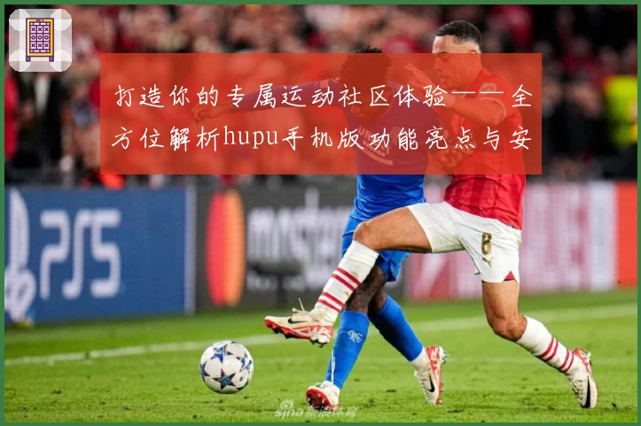 打造你的专属运动社区体验——全方位解析hupu手机版功能亮点与安装教程