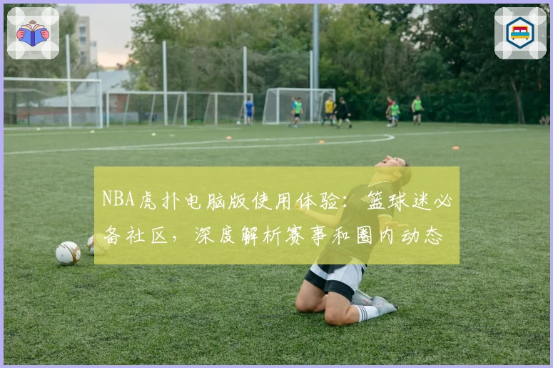 NBA虎扑电脑版使用体验：篮球迷必备社区，深度解析赛事和圈内动态