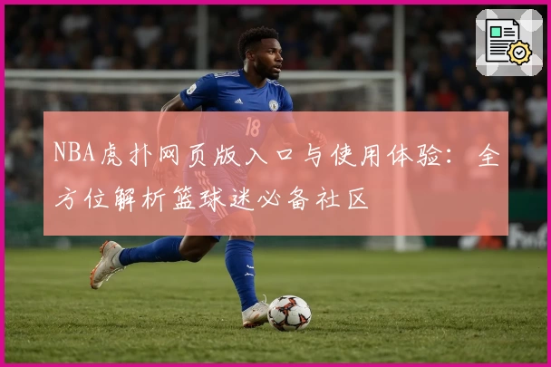 NBA虎扑网页版入口与使用体验：全方位解析篮球迷必备社区