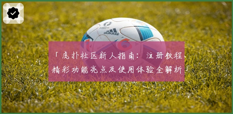 「虎扑社区新人指南：注册教程、精彩功能亮点及使用体验全解析」