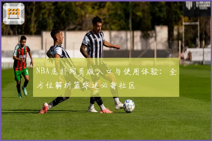 NBA虎扑网页版入口与使用体验：全方位解析篮球迷必备社区