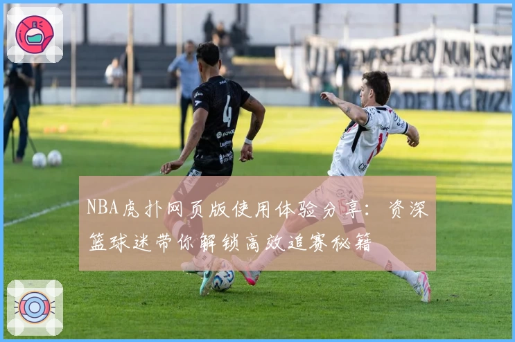NBA虎扑网页版使用体验分享:资深篮球迷带你解锁高效追赛秘籍