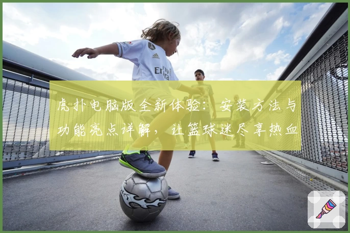 虎扑电脑版全新体验：安装方法与功能亮点详解，让篮球迷尽享热血互动