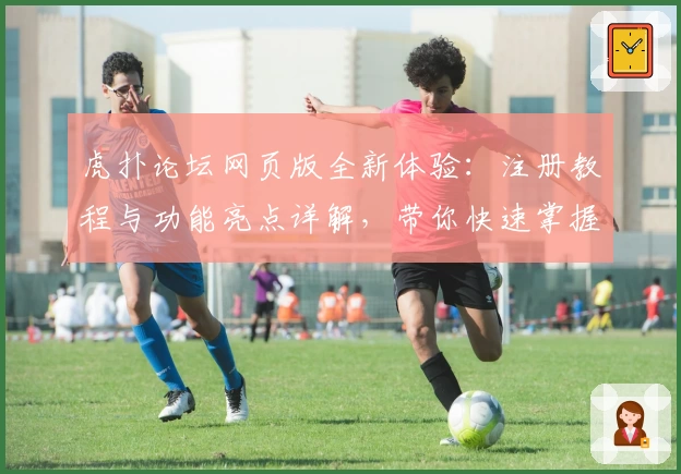 虎扑论坛网页版全新体验：注册教程与功能亮点详解，带你快速掌握体育迷热议社区