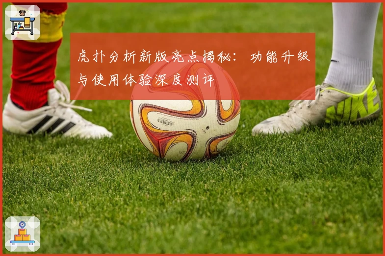 虎扑分析新版亮点揭秘：功能升级与使用体验深度测评