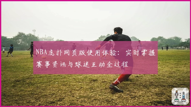NBA虎扑网页版使用体验：实时掌握赛事资讯与球迷互动全过程