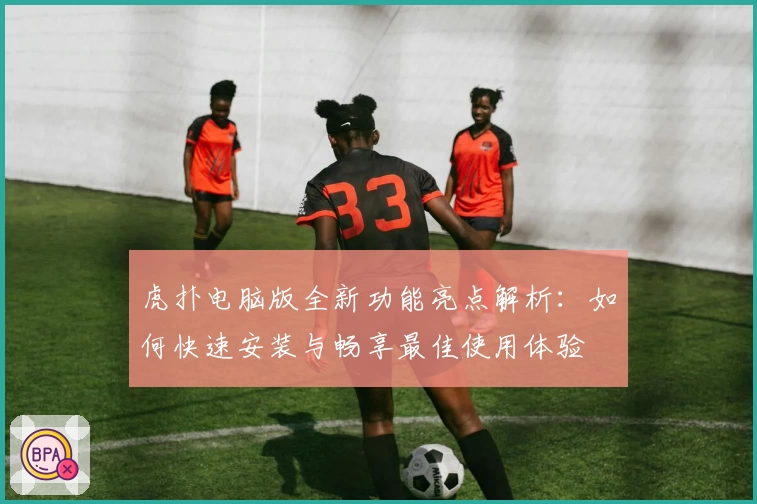 虎扑电脑版全新功能亮点解析：如何快速安装与畅享最佳使用体验