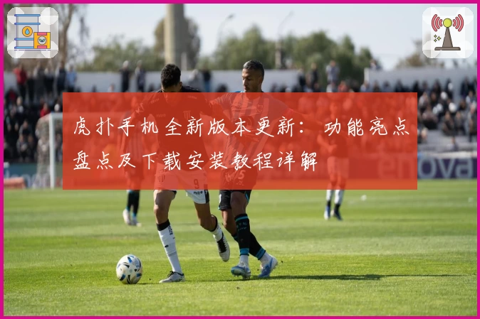 虎扑手机全新版本更新：功能亮点盘点及下载安装教程详解