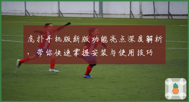 虎扑手机版新版功能亮点深度解析，带你快速掌握安装与使用技巧