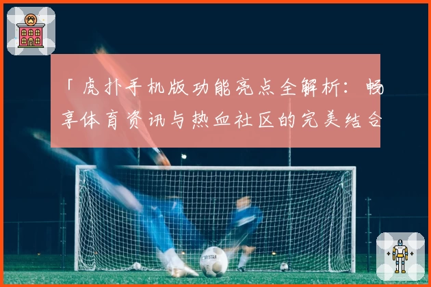 「虎扑手机版功能亮点全解析：畅享体育资讯与热血社区的完美结合」