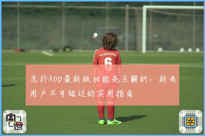 虎扑App最新版功能亮点解析，新老用户不可错过的实用指南