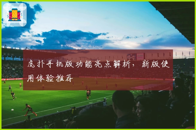 虎扑手机版功能亮点解析，新版使用体验推荐