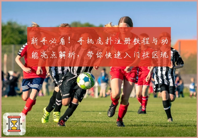 新手必看!手机虎扑注册教程与功能亮点解析,带你快速入门社区玩法