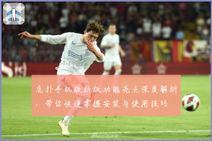 虎扑手机版新版功能亮点深度解析，带你快速掌握安装与使用技巧