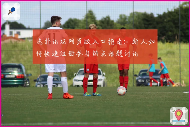 虎扑论坛网页版入口指南：新人如何快速注册参与热点话题讨论