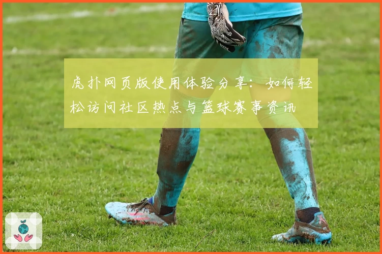 虎扑网页版使用体验分享：如何轻松访问社区热点与篮球赛事资讯